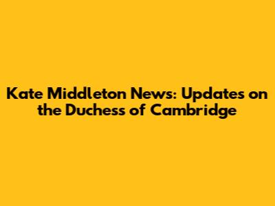 Kate Middleton News: Updates on the Duchess of Cambridge