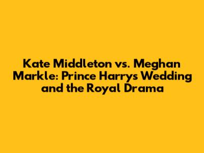 Kate Middleton vs. Meghan Markle: Prince Harry's Wedding and the Royal Drama