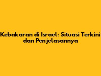 Kebakaran di Israel: Situasi Terkini dan Penjelasannya