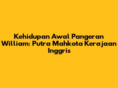 Kehidupan Awal Pangeran William: Putra Mahkota Kerajaan Inggris