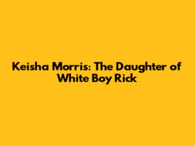 Keisha Morris: The Daughter of "White Boy Rick"