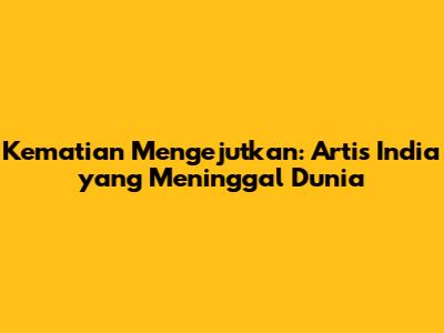 Kematian Mengejutkan: Artis India yang Meninggal Dunia