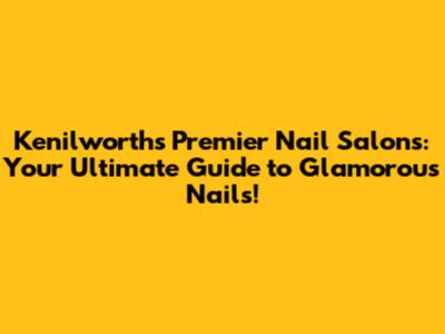 Kenilworth's Premier Nail Salons: Your Ultimate Guide to Glamorous Nails!