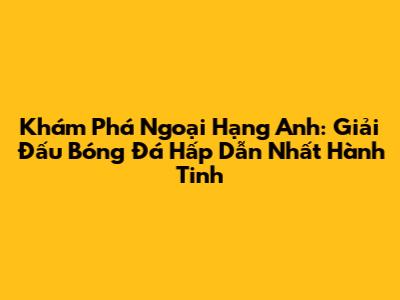 Khám Phá Ngoại Hạng Anh: Giải Đấu Bóng Đá Hấp Dẫn Nhất Hành Tinh