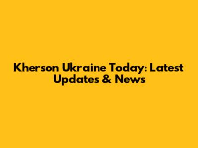 Kherson Ukraine Today: Latest Updates & News