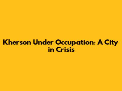 Kherson Under Occupation: A City in Crisis