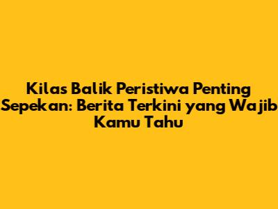Kilas Balik Peristiwa Penting Sepekan: Berita Terkini yang Wajib Kamu Tahu