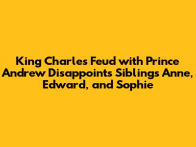 King Charles' Feud with Prince Andrew Disappoints Siblings Anne, Edward, and Sophie