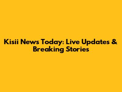 Kisii News Today: Live Updates & Breaking Stories