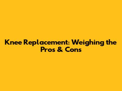 Knee Replacement: Weighing the Pros & Cons