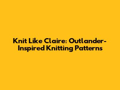 Knit Like Claire: Outlander-Inspired Knitting Patterns