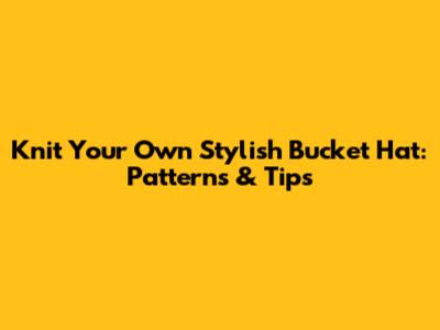 Knit Your Own Stylish Bucket Hat: Patterns & Tips