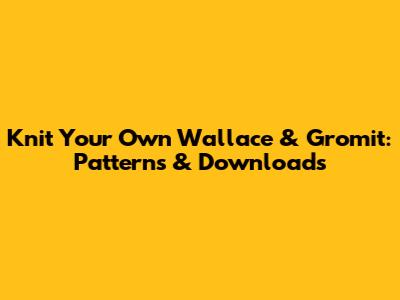 Knit Your Own Wallace & Gromit: Patterns & Downloads