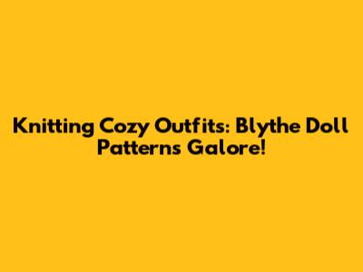 Knitting Cozy Outfits: Blythe Doll Patterns Galore!