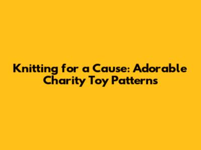 Knitting for a Cause: Adorable Charity Toy Patterns