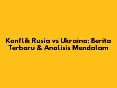 Konflik Rusia vs Ukraina: Berita Terbaru & Analisis Mendalam