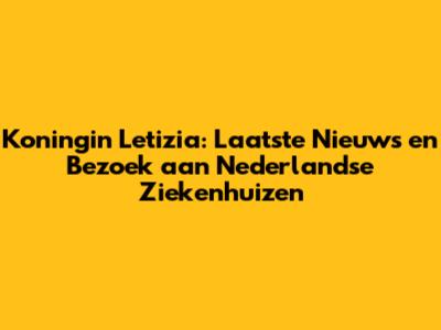 Koningin Letizia: Laatste Nieuws en Bezoek aan Nederlandse Ziekenhuizen