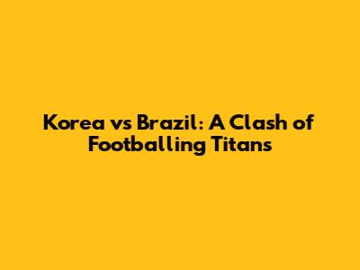 Korea vs Brazil: A Clash of Footballing Titans
