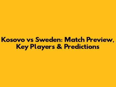 Kosovo vs Sweden: Match Preview, Key Players & Predictions