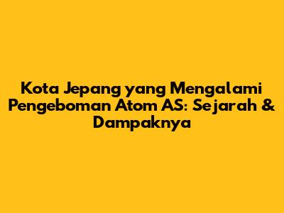 Kota Jepang yang Mengalami Pengeboman Atom AS: Sejarah & Dampaknya
