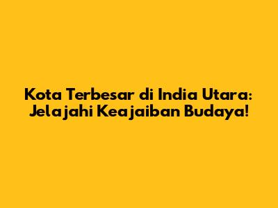 Kota Terbesar di India Utara: Jelajahi Keajaiban Budaya!