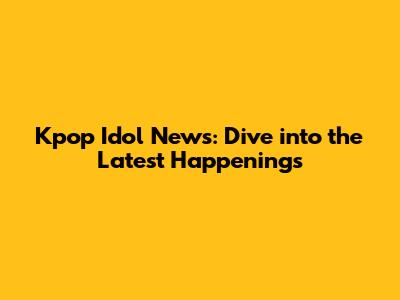 Kpop Idol News: Dive into the Latest Happenings