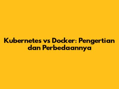 Kubernetes vs Docker: Pengertian dan Perbedaannya