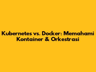 Kubernetes vs. Docker: Memahami Kontainer & Orkestrasi