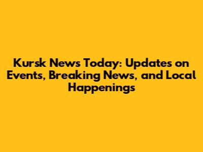 Kursk News Today: Updates on Events, Breaking News, and Local Happenings
