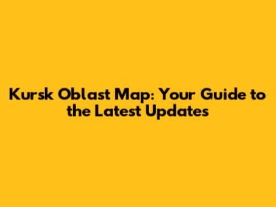 Kursk Oblast Map: Your Guide to the Latest Updates