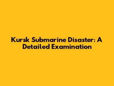 Kursk Submarine Disaster: A Detailed Examination