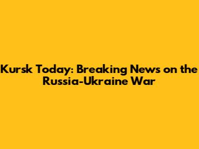 Kursk Today: Breaking News on the Russia-Ukraine War