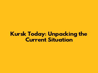 Kursk Today: Unpacking the Current Situation