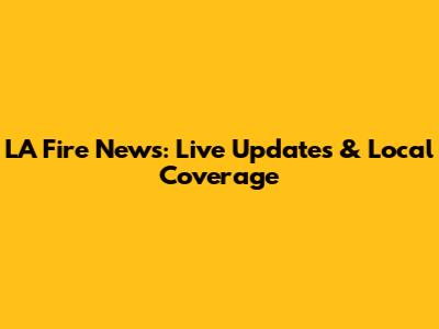 LA Fire News: Live Updates & Local Coverage