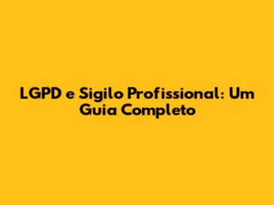 LGPD e Sigilo Profissional: Um Guia Completo