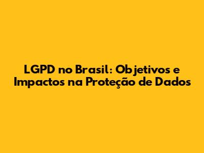 LGPD no Brasil: Objetivos e Impactos na Proteção de Dados