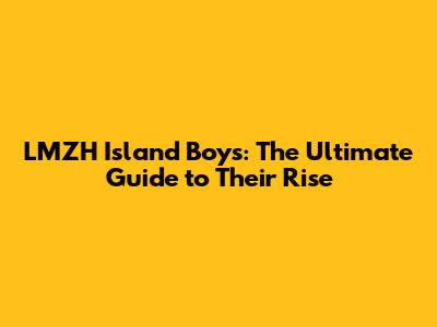LMZH Island Boys: The Ultimate Guide to Their Rise