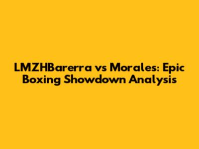 LMZHBarerra vs Morales: Epic Boxing Showdown Analysis