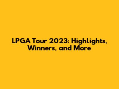 LPGA Tour 2023: Highlights, Winners, and More