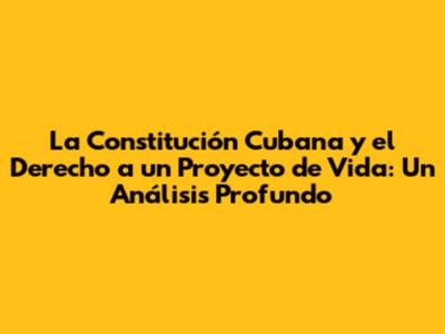 La Constitución Cubana y el Derecho a un Proyecto de Vida: Un Análisis Profundo
