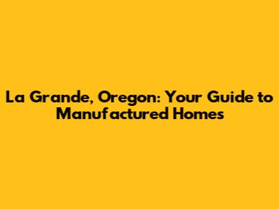 La Grande, Oregon: Your Guide to Manufactured Homes