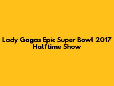 Lady Gaga's Epic Super Bowl 2017 Halftime Show
