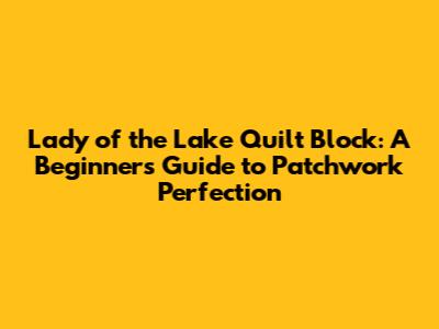 Lady of the Lake Quilt Block: A Beginner's Guide to Patchwork Perfection