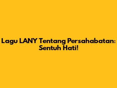 Lagu LANY Tentang Persahabatan: Sentuh Hati!
