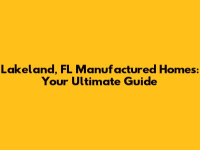 Lakeland, FL Manufactured Homes: Your Ultimate Guide