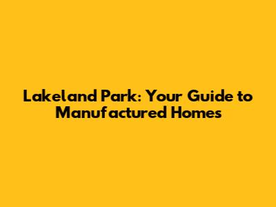 Lakeland Park: Your Guide to Manufactured Homes