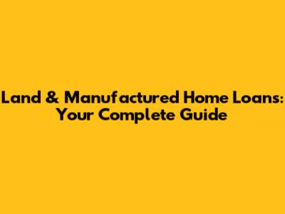 Land & Manufactured Home Loans: Your Complete Guide