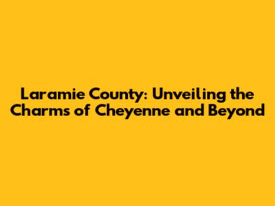 Laramie County: Unveiling the Charms of Cheyenne and Beyond