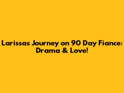 Larissa's Journey on 90 Day Fiance: Drama & Love!