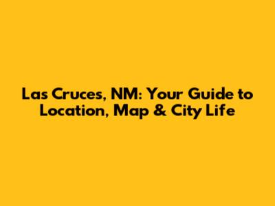 Las Cruces, NM: Your Guide to Location, Map & City Life